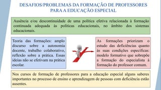 DESAFIOS/PROBLEMAS DA FORMAÇÃO DE PROFESSORES
PARAA EDUCAÇÃO ESPECIAL
Ausência e/ou descontinuidade de uma política efetiva relacionada à formação
continuada adequada às políticas educacionais, no âmbito dos sistemas
educacionais.
Teoria das formações: amplo
discurso sobre a autonomia
docente, trabalho colaborativo,
reflexão sobre a prática. Essas
ideias não se efetivam na prática
escolar.
As formações priorizam o
estudo das deficiências quanto
às suas condições específicas:
modelo formativo que sobrepõe
a formação do especialista à
formação do professor comum.
Nos cursos de formação de professores para a educação especial alguns saberes
importantes no processo de ensino e aprendizagem de pessoas com deficiência estão
ausentes.
 