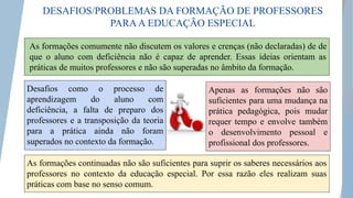 As formações comumente não discutem os valores e crenças (não declaradas) de de
que o aluno com deficiência não é capaz de aprender. Essas ideias orientam as
práticas de muitos professores e não são superadas no âmbito da formação.
As formações continuadas não são suficientes para suprir os saberes necessários aos
professores no contexto da educação especial. Por essa razão eles realizam suas
práticas com base no senso comum.
Desafios como o processo de
aprendizagem do aluno com
deficiência, a falta de preparo dos
professores e a transposição da teoria
para a prática ainda não foram
superados no contexto da formação.
Apenas as formações não são
suficientes para uma mudança na
prática pedagógica, pois mudar
requer tempo e envolve também
o desenvolvimento pessoal e
profissional dos professores.
DESAFIOS/PROBLEMAS DA FORMAÇÃO DE PROFESSORES
PARAA EDUCAÇÃO ESPECIAL
 