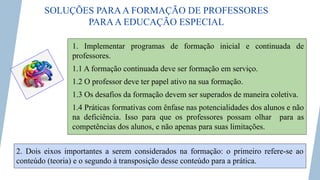 SOLUÇÕES PARAA FORMAÇÃO DE PROFESSORES
PARAA EDUCAÇÃO ESPECIAL
1. Implementar programas de formação inicial e continuada de
professores.
1.1 A formação continuada deve ser formação em serviço.
1.2 O professor deve ter papel ativo na sua formação.
1.3 Os desafios da formação devem ser superados de maneira coletiva.
1.4 Práticas formativas com ênfase nas potencialidades dos alunos e não
na deficiência. Isso para que os professores possam olhar para as
competências dos alunos, e não apenas para suas limitações.
2. Dois eixos importantes a serem considerados na formação: o primeiro refere-se ao
conteúdo (teoria) e o segundo à transposição desse conteúdo para a prática.
 