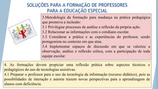 3.Metodologia da formação para mudança na prática pedagógica
que promova a inclusão:
3.1 Privilegiar processos de análise e reflexão da própria ação.
3.2 Relacionar as informações com o cotidiano escolar.
3.3 Considerar a prática e as experiências do professor, sendo
protagonista no contexto em que atua.
3.4 Implementar espaços de discussão em que se valorize a
observação, análise e reflexão crítica, com a participação de toda
equipe escolar.
4. As formações devem propiciar uma reflexão prática sobre aspectos técnicos e
pedagógicos do uso de tecnologias assistivas.
4.1 Preparar o professor para o uso da tecnologia da informação (recurso didático), pois as
possibilidades de interação e autoria trazem novas perspectivas para a aprendizagem de
alunos com deficiência.
SOLUÇÕES PARA A FORMAÇÃO DE PROFESSORES
PARA A EDUCAÇÃO ESPECIAL
 