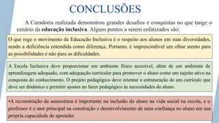 CONCLUSÕES
A Curadoria realizada demonstrou grandes desafios e conquistas no que tange o
cenário da educação inclusiva. Alguns pontos a serem enfatizados são:
O que rege o movimento da Educação Inclusiva é o respeito aos alunos em suas diversidades,
sendo a deficiência entendida como diferença. Portanto, é imprescindível um olhar atento para
as possibilidades e não para as dificuldades.
A Escola Inclusiva deve proporcionar um ambiente físico acessível, além de um ambiente de
aprendizagem adequado, com adequação curricular para promover o aluno como um sujeito ativo na
conquista do conhecimento. O projeto pedagógico deve orientar a estruturação de um currículo que
deve ser dinâmico e permitir ajustes no fazer pedagógico às necessidades do aluno.
•A reconstrução da autoestima é importante na inclusão do aluno na vida social na escola, e o
professor é o ator principal na construção e desenvolvimento de uma confiança no aluno em sua
própria capacidade de aprender.
 