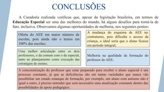 CONCLUSÕES
A Curadoria realizada verificou que, apesar da legislação brasileira, em termos de
Educação Especial ser uma das melhores do mundo, há alguns desafios para torná-la de
fato, inclusiva. Observamos algumas oportunidades de melhoria, nos seguintes pontos:
Oferta do AEE em maior número de
escolas, pois ainda não o temos em
100% das escolas;
Uma melhor articulação entre os dois
professores, o da comum com o da especial,
tanto no planejamento como execução das
estratégias de ensino;
A conscientização do professor que estar preparado para receber o aluno especial é um
processo constante, já que as deficiências são em tantas variedades que nunca vão
possibilitar um estado estanque de formação, por exemplo, um aluno com autismo não é
igual a outro, é preciso entender que será necessário uma atualização constante dentro das
possibilidades de apoio pedagógico.
A mudança do esquema de AEE no
contraturno, pois dificulta o acesso da
criança, o ideal seria que o aluno ficasse
em período integral;
Melhoria na qualidade da formação do
professor do AEE;
 