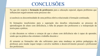 CONCLUSÕES
No que diz respeito à formação de professores para a educação especial, alguns problemas que
influenciam negativamente neste processo são:
a) ausência ou descontinuidade de uma política efetiva relacionada à formação continuada;
b) formações insuficientes para a superação dos desafios relacionados ao processo de
aprendizagem do aluno com deficiência, a falta de preparo dos professores e a transposição da
teoria para a prática;
c) não discutem os valores e crenças de que o aluno com deficiência não é capaz de aprender,
sendo que na prática elas orientam o trabalho docente e
d) somente as formações não são suficientes para uma mudança na prática pedagógica do
professor, pois mudar requer tempo e envolve também o desenvolvimento pessoal e profissional
dos professores.
 