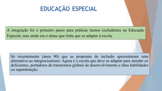 EDUCAÇÃO ESPECIAL
A integração foi o primeiro passo para práticas menos excludentes na Educação
Especial, mas ainda era o aluno que tinha que se adaptar à escola.
Só recentemente (anos 90) que as propostas de inclusão apresentaram uma
alternativa ao integracionismo. Agora é a escola que deve se adaptar para atender os
deficientes, portadores de transtornos globais de desenvolvimento e altas habilidades
ou superdotação.
 