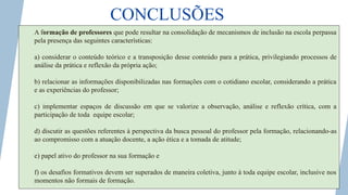 CONCLUSÕES
A formação de professores que pode resultar na consolidação de mecanismos de inclusão na escola perpassa
pela presença das seguintes características:
a) considerar o conteúdo teórico e a transposição desse conteúdo para a prática, privilegiando processos de
análise da prática e reflexão da própria ação;
b) relacionar as informações disponibilizadas nas formações com o cotidiano escolar, considerando a prática
e as experiências do professor;
c) implementar espaços de discussão em que se valorize a observação, análise e reflexão crítica, com a
participação de toda equipe escolar;
d) discutir as questões referentes à perspectiva da busca pessoal do professor pela formação, relacionando-as
ao compromisso com a atuação docente, a ação ética e a tomada de atitude;
e) papel ativo do professor na sua formação e
f) os desafios formativos devem ser superados de maneira coletiva, junto à toda equipe escolar, inclusive nos
momentos não formais de formação.
 