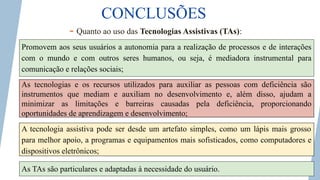 CONCLUSÕES
- Quanto ao uso das Tecnologias Assistivas (TAs):
As tecnologias e os recursos utilizados para auxiliar as pessoas com deficiência são
instrumentos que mediam e auxiliam no desenvolvimento e, além disso, ajudam a
minimizar as limitações e barreiras causadas pela deficiência, proporcionando
oportunidades de aprendizagem e desenvolvimento;
Promovem aos seus usuários a autonomia para a realização de processos e de interações
com o mundo e com outros seres humanos, ou seja, é mediadora instrumental para
comunicação e relações sociais;
A tecnologia assistiva pode ser desde um artefato simples, como um lápis mais grosso
para melhor apoio, a programas e equipamentos mais sofisticados, como computadores e
dispositivos eletrônicos;
As TAs são particulares e adaptadas à necessidade do usuário.
 