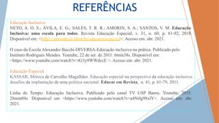 REFERÊNCIAS
Educação Inclusiva
NETO, A. O. S.; ÁVILA, E. G.; SALES, T. R. R.; AMORIN, S. A.; SANTOS, V. M. Educação
Inclusiva: uma escola para todos. Revista Educação Especial, v. 31, n. 60, p. 81-92, 2018.
Disponível em: <https://periodicos.ufsm.br/educacaoespecial>. Acesso em: abr. 2021.
O caso da Escola Alexandre Bacchi-DIVERSA-Educação inclusiva na prática. Publicado pelo
Instituto Rodrigues Mendes. Youtube, 22 de set. de 2011. 6min38s. Disponível em:
<https://www.youtube.com/watch?v=tG3y9WWdccE >. Acesso em: abr. 2021.
Educação Especial
KASSAR, Mônica de Carvalho Magalhães. Educação especial na perspectiva da educação inclusiva:
desafios da implantação de uma política nacional. Educar em Revista, n. 41, p. 61-79, 2011.
Linha do Tempo: Educação Inclusiva. Publicado pelo canal TV USP Bauru. Youtube, 2015.
28min04s. Disponível em <https://www.youtube.com/watch?v=a4Ntfg98xlY>. Acesso em: abr.
2021.
 