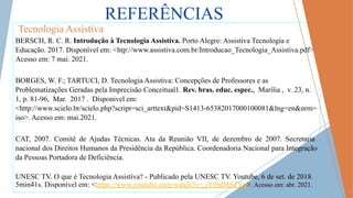 REFERÊNCIAS
Tecnologia Assistiva
BERSCH, R. C. R. Introdução à Tecnologia Assistiva. Porto Alegre: Assistiva Tecnologia e
Educação. 2017. Disponível em: <htp://www.assistiva.com.br/Introducao_Tecnologia_Assistiva.pdf>.
Acesso em: 7 mai. 2021.
BORGES, W. F.; TARTUCI, D. Tecnologia Assistiva: Concepções de Professores e as
Problematizações Geradas pela Imprecisão Conceitual1. Rev. bras. educ. espec., Marília , v. 23, n.
1, p. 81-96, Mar. 2017 . Dísponivel em:
<http://www.scielo.br/scielo.php?script=sci_arttext&pid=S1413-65382017000100081&lng=en&nrm=
iso>. Acesso em: mai.2021.
CAT, 2007. Comitê de Ajudas Técnicas. Ata da Reunião VII, de dezembro de 2007. Secretaria
nacional dos Direitos Humanos da Presidência da República. Coordenadoria Nacional para Integração
da Pessoas Portadora de Deficiência.
UNESC TV. O que é Tecnologia Assistiva? - Publicado pela UNESC TV. Youtube, 6 de set. de 2018.
5min41s. Disponível em: <https://www.youtube.com/watch?v=_iY9rdM8TYg>. Acesso em: abr. 2021.
 