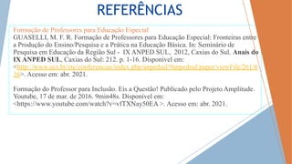 REFERÊNCIAS
Formação de Professores para Educação Especial
GUASELLI, M. F. R. Formação de Professores para Educação Especial: Fronteiras entre
a Produção do Ensino/Pesquisa e a Prática na Educação Básica. In: Seminário de
Pesquisa em Educação da Região Sul - IX ANPED SUL, 2012, Caxias do Sul. Anais do
IX ANPED SUL, Caxias do Sul: 212. p. 1-16. Disponível em:
<http://www.ucs.br/etc/conferencias/index.php/anpedsul/9anpedsul/paper/viewFile/261/6
16>. Acesso em: abr. 2021.
Formação do Professor para Inclusão. Eis a Questão! Publicado pelo Projeto Amplitude.
Youtube, 17 de mar. de 2016. 9min48s. Disponível em:
<https://www.youtube.com/watch?v=vfTXNay50EA >. Acesso em: abr. 2021.
 
