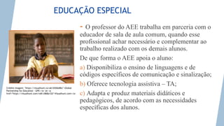 Photo credit: <a href="https://visualhunt.co/a6/b50de8bc">Global Partnership for Education - GPE</a> on <a
href="https://visualhunt.com/re8/c868a12d">Visualhunt.com</a>
EDUCAÇÃO ESPECIAL
- O professor do AEE trabalha em parceria com o
educador de sala de aula comum, quando esse
profissional achar necessário e complementar ao
trabalho realizado com os demais alunos.
De que forma o AEE apoia o aluno:
a) Disponibiliza o ensino de linguagens e de
códigos específicos de comunicação e sinalização;
b) Oferece tecnologia assistiva – TA;
c) Adapta e produz materiais didáticos e
pedagógicos, de acordo com as necessidades
específicas dos alunos.
Crédito imagem: "https://visualhunt.co/a6/b50de8bc">Global
Partnership for Education - GPE</a> on <a
href="https://visualhunt.com/re8/c868a12d">Visualhunt.com</a>
 