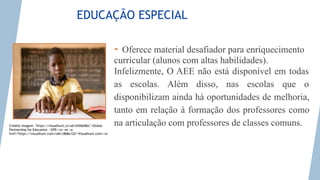 Photo credit: <a href="https://visualhunt.co/a6/b50de8bc">Global Partnership for Education - GPE</a> on <a
href="https://visualhunt.com/re8/c868a12d">Visualhunt.com</a>
EDUCAÇÃO ESPECIAL
- Oferece material desafiador para enriquecimento
curricular (alunos com altas habilidades).
Infelizmente, O AEE não está disponível em todas
as escolas. Além disso, nas escolas que o
disponibilizam ainda há oportunidades de melhoria,
tanto em relação à formação dos professores como
na articulação com professores de classes comuns.
Crédito imagem: "https://visualhunt.co/a6/b50de8bc">Global
Partnership for Education - GPE</a> on <a
href="https://visualhunt.com/re8/c868a12d">Visualhunt.com</a>
 