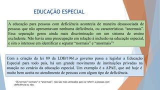 EDUCAÇÃO ESPECIAL
¹Os termos” normais” e “anormais”, não são mais utilizados para se referir a pessoas com
deficiência ou não.
A educação para pessoas com deficiência acontecia de maneira desassociada de
pessoas que não apresentavam nenhuma deficiência, ou características “anormais”.
Essa separação gerou ainda mais discriminação em um sistema de ensino
excludente. Não havia uma preocupação em relação à inclusão na educação especial,
e sim o interesse em identificar e separar “normais” e “anormais”¹
Com a criação da lei 89 da LDB/1961,o governo passa a legislar a Educação
Especial para todo país, há um grande movimento de instituições privadas na
atuação no cenário da educação especial. Um exemplo é a APAE, que até hoje é
muito bem aceita no atendimento de pessoas com algum tipo de deficiência.
 