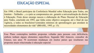 EDUCAÇÃO ESPECIAL
Em 1990, o Brasil participou da Conferência Mundial sobre Educação para Todos, em
Jomtien – Tailândia –, e o país se comprometeu em garantir a universalização do direito
à Educação. Fruto desse encargo nasceu a elaboração do Plano Decenal de Educação
para Todos, concluído em 1993, que tinha como objetivo assegurar, até o final de sua
vigência, a todos os brasileiros“conteúdos mínimos de aprendizagem que atendam às
necessidades elementares da vida” (BRASIL, 1993, p. 13).
Esse Plano contemplou também propostas voltadas para pessoas com deficiência,
embora tenham alguns elementos específicos. Segundo Mel Ainscow, consultor da
Unesco, nos anos 70 ocorreram mudanças em muitos países que resultaram nas
propostas atuais relacionadas à educação especial.
 