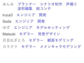 あんみ プランナー シナリオ制作 声撮り
波形編集 絵コンテ
iruca3 エンジニア 開発
Sada エンジニア 開発
ゆず エンジニア モデルセッティング
Matsuki モデラー 背景デザイン
月見ねぎとろ モデラー 観客モデリング
カラクリ モデラー メインキャラモデリング
 
