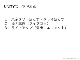 UNITY芸（物理演算）
１ 東京タワー落とす・タライ落とす
２ 場面転換（ライブ演出）
３ ライトアップ（演出・エフェクト）
初日の中間報告のスライド
 