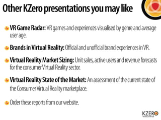Other KZero presentations you may like 
VR Game Radar: VR games and experiences visualised by genre and average 
user age. 
Brands in Virtual Reality: Official and unofficial brand experiences in VR. 
Virtual Reality Market Sizing: Unit sales, active users and revenue forecasts 
for the consumer Virtual Reality sector. 
Virtual Reality State of the Market: An assessment of the current state of 
the Consumer Virtual Reality marketplace. 
Order these reports from our website. 
 
