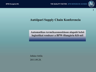 BPW-Hungária Kft.                   THE QUALITY FACTOR. BPW BERGISCHE ACHSEN



                                                                               1



                    Autóipari Supply Chain Konferencia


                    Automatikus termékazonosításon alapuló belső
                     logisztikai rendszer a BPW-Hungária Kft-nél




                    Juhász Attila
                    2011.09.28.
 