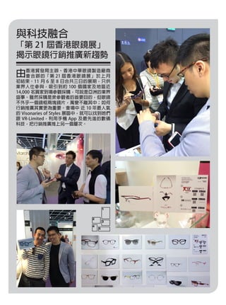 與科技融合
「第 21 屆香港眼鏡展」
揭示眼鏡行銷推廣新趨勢
由香港貿發局主辦、香港中華眼鏡製造廠商
會合辦的「第 21 屆香港眼鏡展」於上月
初結束。11 月 6 至 8 日合共三日的展期，只供
業界人仕參與，吸引到約 100 個國家及地區近
14,000 名買家到場參觀採購，可說是亞洲的業界
盛事。雖然採購是眾參觀者的首要目的，但眼鏡
不外乎一個鏡框兩塊鏡片，萬變不離其中；如何
行銷推廣其實更為重要。會場中 近 10 年最人氣
的 Visonaries of Styles 展區中，就可以找到她們
跟 VR-Limited，利用手機 App 及最先進的數碼
科技，把行銷推廣推上另一個層次。
1
3
2
4
5
 
