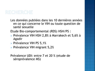 Les données publiées dans les 10 dernières années
en ce qui concerne le VIH ou toute question de
santé sexuelle
Etude Bio-comportemental (RDS) HSH/PS :
 Prévalence VIH HSH 2,8% à Marrakech et 5,6% à
Agadir
 Prévalence VIH PS 5,1%
 Prévalence VIH migrant 5,2%
Prévalence UDI: entre 7 et 20 % (etude de
séroprévalence MS)
 