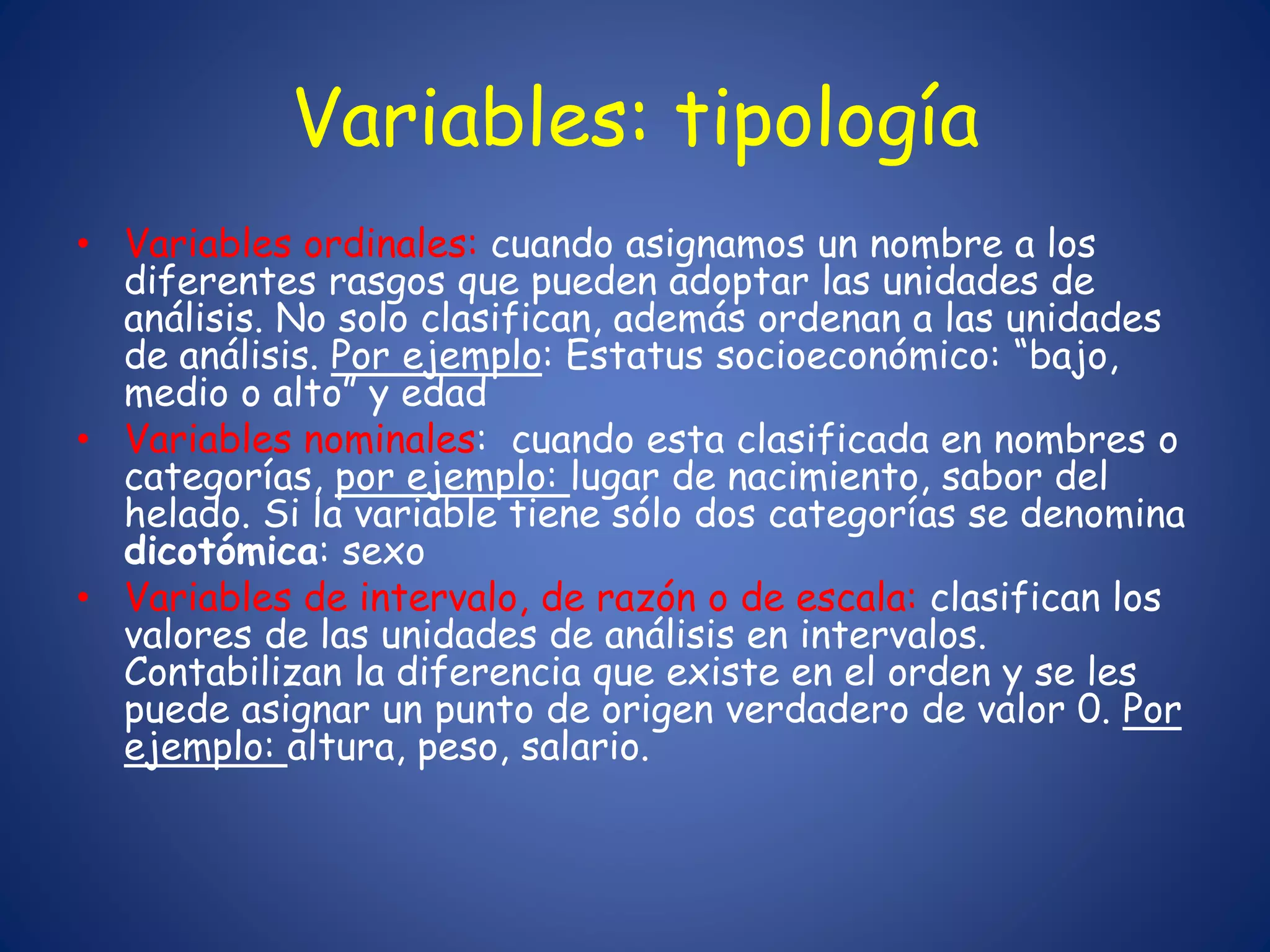 Variables: tipología
• Variables ordinales: cuando asignamos un nombre a los
diferentes rasgos que pueden adoptar las unidades de
análisis. No solo clasifican, además ordenan a las unidades
de análisis. Por ejemplo: Estatus socioeconómico: “bajo,
medio o alto” y edad
• Variables nominales: cuando esta clasificada en nombres o
categorías, por ejemplo: lugar de nacimiento, sabor del
helado. Si la variable tiene sólo dos categorías se denomina
dicotómica: sexo
• Variables de intervalo, de razón o de escala: clasifican los
valores de las unidades de análisis en intervalos.
Contabilizan la diferencia que existe en el orden y se les
puede asignar un punto de origen verdadero de valor 0. Por
ejemplo: altura, peso, salario.
 