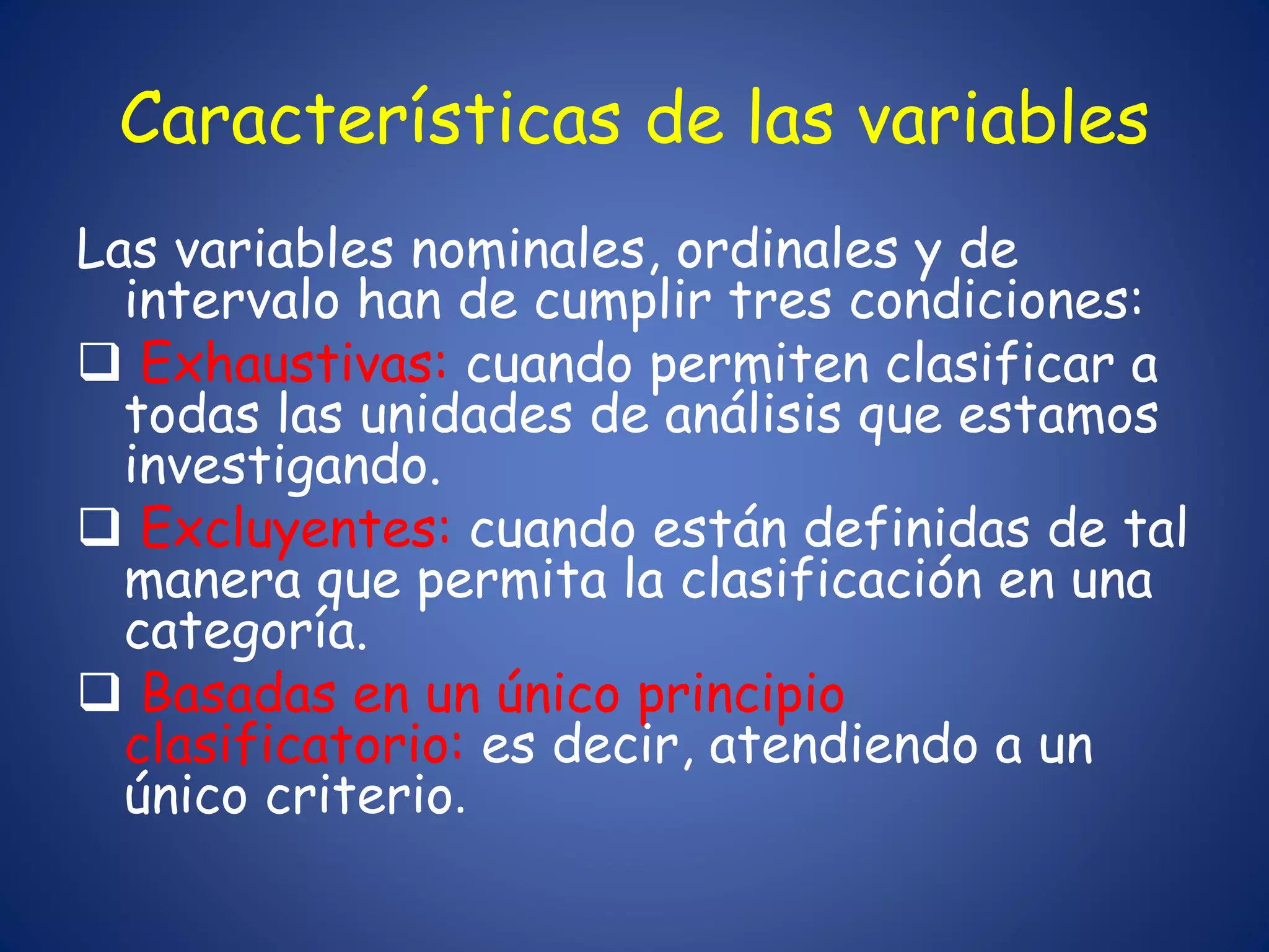 Características de las variables
Las variables nominales, ordinales y de
intervalo han de cumplir tres condiciones:
 Exhaustivas: cuando permiten clasificar a
todas las unidades de análisis que estamos
investigando.
 Excluyentes: cuando están definidas de tal
manera que permita la clasificación en una
categoría.
 Basadas en un único principio
clasificatorio: es decir, atendiendo a un
único criterio.
 