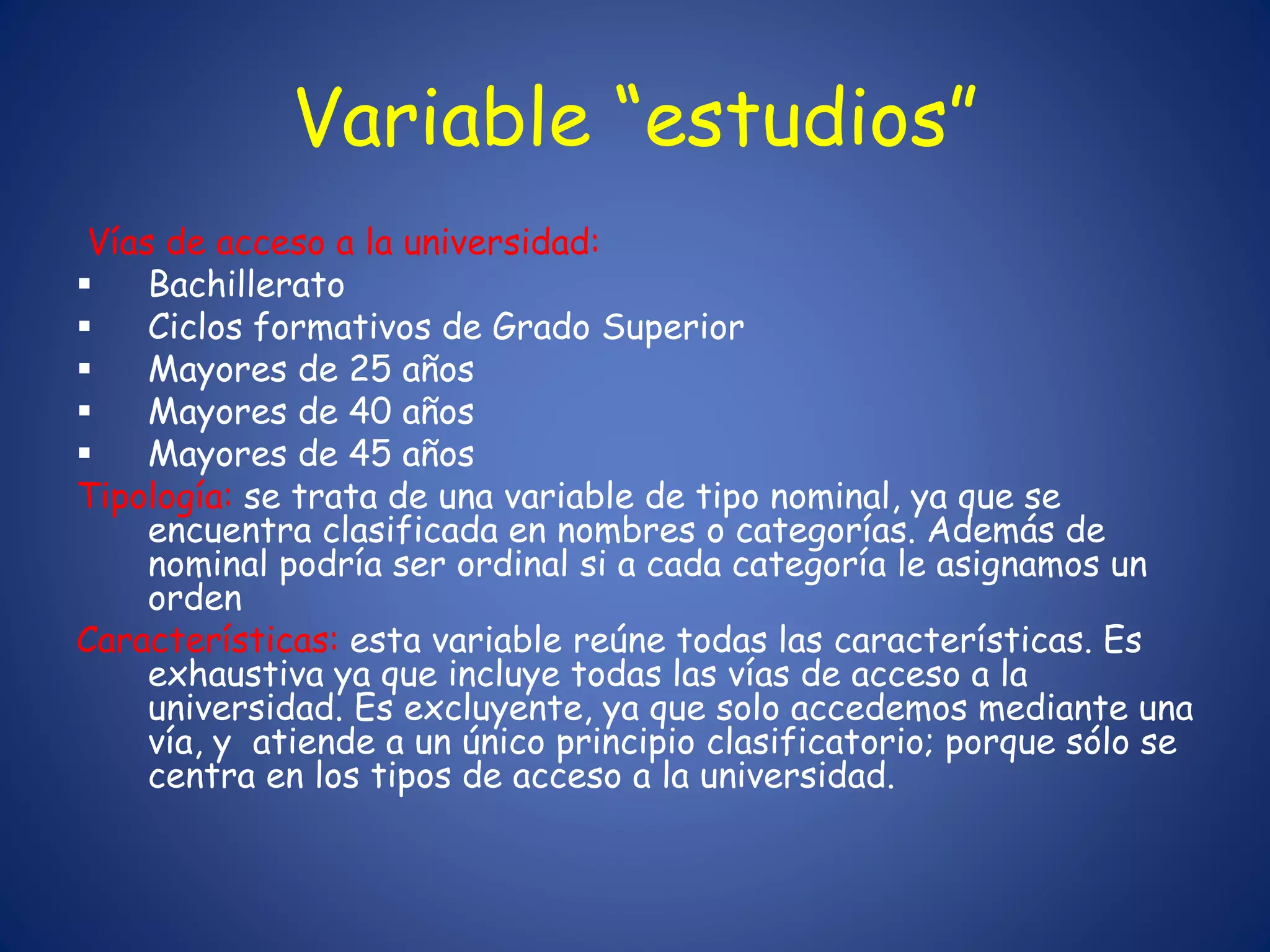 Variable “estudios”
Vías de acceso a la universidad:
 Bachillerato
 Ciclos formativos de Grado Superior
 Mayores de 25 años
 Mayores de 40 años
 Mayores de 45 años
Tipología: se trata de una variable de tipo nominal, ya que se
encuentra clasificada en nombres o categorías. Además de
nominal podría ser ordinal si a cada categoría le asignamos un
orden
Características: esta variable reúne todas las características. Es
exhaustiva ya que incluye todas las vías de acceso a la
universidad. Es excluyente, ya que solo accedemos mediante una
vía, y atiende a un único principio clasificatorio; porque sólo se
centra en los tipos de acceso a la universidad.
 