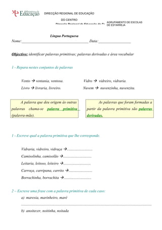 AGRUPAMENTO DE ESCOLAS 
DE ESTARREJA 
DIRECÇÃO REGIONAL DE EDUCAÇÃO 
DO CENTRO 
Direcção Regional de Educação do Centro 
Língua Portuguesa 
Nome:___________________________________ Data:_________________ 
Objectivo: identificar palavras primitivas; palavras derivadas e área vocabular 
1 - Repara nestes conjuntos de palavras 
Vento  ventania, ventosa. Vidro  vidreiro, vidraria. 
Livro  livraria, livreiro. Nuvem  nuvenzinha, nuvenzita. 
A palavra que deu origem às outras 
palavras chama-se palavra primitiva 
(palavra-mãe). 
As palavras que foram formadas a 
partir da palavra primitiva são palavras 
derivadas. 
1 - Escreve qual a palavra primitiva que lhe corresponde. 
Vidraria, vidreiro, vidraça ........................... 
Camisolinha, camisolão .............................. 
Leitaria, leitoso, leiteiro ............................. 
Carroça, carripana, carrito ......................... 
Borrachinha, borrachita ............................. 
2 – Escreve uma frase com a palavra primitiva de cada caso: 
a) maresia, marinheiro, maré 
......................................................................................................................................... 
b) anoitecer, noitinha, noitada 
 