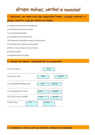 1. Assinala, em cada uma das seguintes frases, o grupo nominal, o 
grupo verbal e o grupo móvel se existir. 
a) As plantas do jardim cresceram rapidamente. 
b) As borboletas esvoaçavam no campo. 
c) As rosas abriram de manhã. 
d) Um grilinho cantava à porta da toca. 
e) Na Primavera, as borboletas esvoaçam, à volta das flores. 
f) Uma lagarta come as folhas com muito apetite. 
g) Ontem, a Joana comprou um livro, na livraria. 
h) É branca a gatinha. 
i) Os gatinhos saltavam no jardim. 
2. Alarga as frases, respondendo às perguntas. 
a) Um cuco cantava. Onde? 
______________________________________________________________________ 
b) As gaivotas voam. Onde? Quando? 
______________________________________________________________________ 
c) As formiguinhas trabalham muito. Onde? Quando? 
______________________________________________________________________ 
d) As andorinhas fazem o ninho. Onde? Quando? 
______________________________________________________________________ 
e) O tio João começa a trabalhar. Onde? Quando? 
______________________________________________________________________ 
f) O galo cantou. Como? Quando? 
_____________________________________________________________________ 
3. Completa o texto com as formas verbais no presente. 
 
