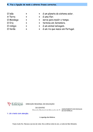 4. Faz a ligação de modo a obteres frases correctas. 
O leão · · é um planeta do sistema solar. 
A Terra · · é uma flor. 
O Mondego · · serve para medir o tempo. 
O lírio · · termina em Setembro. 
O relógio · · é um animal selvagem. 
O Verão · · é um rio que nasce em Portugal. 
DIRECÇÃO REGIONAL DE EDUCAÇÃO 
1. Lê o texto com atenção. 
AGRUPAMENTO DE ESCOLAS 
DE ESTARREJA 
DO CENTRO 
Direcção Regional de Educação do Centro 
A rapariga dos fósforos 
Fazia muito frio. Nevava e já era de noite. Era a última noite do ano, a noite de São Silvestre. 
 