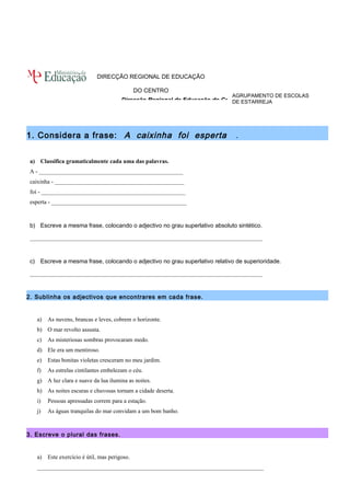 AGRUPAMENTO DE ESCOLAS 
DE ESTARREJA 
DIRECÇÃO REGIONAL DE EDUCAÇÃO 
DO CENTRO 
Direcção Regional de Educação do Centro 
1. Considera a frase: A caixinha foi esperta . 
a) Classifica gramaticalmente cada uma das palavras. 
A - _________________________________________________ 
caixinha - ____________________________________________ 
foi - _________________________________________________ 
esperta - ______________________________________________ 
b) Escreve a mesma frase, colocando o adjectivo no grau superlativo absoluto sintético. 
_______________________________________________________________________________ 
c) Escreve a mesma frase, colocando o adjectivo no grau superlativo relativo de superioridade. 
_______________________________________________________________________________ 
2. Sublinha os adjectivos que encontrares em cada frase. 
a) As nuvens, brancas e leves, cobrem o horizonte. 
b) O mar revolto assusta. 
c) As misteriosas sombras provocaram medo. 
d) Ele era um mentiroso. 
e) Estas bonitas violetas cresceram no meu jardim. 
f) As estrelas cintilantes embelezam o céu. 
g) A luz clara e suave da lua ilumina as noites. 
h) As noites escuras e chuvosas tornam a cidade deserta. 
i) Pessoas apressadas correm para a estação. 
j) As águas tranquilas do mar convidam a um bom banho. 
3. Escreve o plural das frases. 
a) Este exercício é útil, mas perigoso. 
_____________________________________________________________________________ 
 