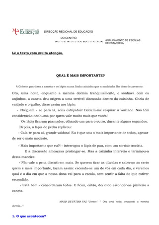 DIRECÇÃO REGIONAL DE EDUCAÇÃO 
DO CENTRO 
Lê o texto com muita atenção. 
QUAL É MAIS IMPORTANTE? 
AGRUPAMENTO DE ESCOLAS 
DE ESTARREJA 
A Celeste guardava a caneta e os lápis numa linda caixinha que a madrinha lhe dera de presente. 
Ora, uma noite, enquanto a menina dormia tranquilamente, e sonhava com os 
anjinhos, a caneta deu origem a uma terrível discussão dentro da caixinha. Cheia de 
vaidade e orgulho, disse assim aos lápis: 
- Cheguem - se para lá, seus estúpidos! Deixem-me respirar à vontade. Não têm 
consideração nenhuma por quem vale muito mais que vocês! 
Os lápis ficaram pasmados, olhando um para o outro, durante alguns segundos. 
Depois, o lápis de pedra replicou: 
- Cala-te para aí, grande vaidosa! Eu é que sou o mais importante de todos, apesar 
de ser o mais modesto. 
- Mais importante que eu?! - interrogou o lápis de pau, com um sorriso trocista. 
E a discussão ameaçava prolongar-se. Mas a caixinha interveio e terminou-a 
desta maneira: 
- Não vale a pena discutirem mais. Se querem tirar as dúvidas e saberem ao certo 
quem é mais importante, façam assim: esconda-se um de vós em cada dia, e veremos 
qual é o dia em que a nossa dona vai para a escola, sem sentir a falta do que estiver 
escondido. 
- Está bem - concordaram todos. E ficou, então, decidido esconder-se primeiro a 
caneta. 
MARIA DE FÁTIMA VAZ "Contos" “ Ora uma noite, enquanto a menina 
dormia...” 
1. O que aconteceu? 
Direcção Regional de Educação do Centro 
 