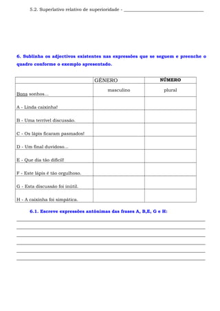 5.2. Superlativo relativo de superioridade - ____________________________________ 
6. Sublinha os adjectivos existentes nas expressões que se seguem e preenche o 
quadro conforme o exemplo apresentado. 
GÉNERO NÚMERO 
Bons sonhos... 
masculino plural 
A - Linda caixinha! 
B - Uma terrível discussão. 
C - Os lápis ficaram pasmados! 
D - Um final duvidoso... 
E - Que dia tão difícil! 
F - Este lápis é tão orgulhoso. 
G - Esta discussão foi inútil. 
H - A caixinha foi simpática. 
6.1. Escreve expressões antónimas das frases A, B,E, G e H: 
_____________________________________________________________________________________ 
_____________________________________________________________________________________ 
_____________________________________________________________________________________ 
_____________________________________________________________________________________ 
_____________________________________________________________________________________ 
_____________________________________________________________________________________ 
 