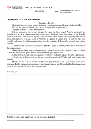 AGRUPAMENTO DE ESCOLAS 
DE ESTARREJA 
DIRECÇÃO REGIONAL DE EDUCAÇÃO 
DO CENTRO 
Direcção Regional de Educação do Centro 
Lê o seguinte texto com muita atenção. 
O mapa do Mundo 
O meu pai tem um cartaz no escritório que é muito engraçado. Grande e todo colorido... 
Um dia, eu estava lá a olhar para ele e o meu pai viu e perguntou-me: 
- Que foi António? Gostas do meu mapa? 
Fiz que sim com a cabeça mas não percebi o que ele disse. Mapa? Pensava que era só um 
desenho sem pés nem cabeça, rabisco de gente grande. Então ele explicou-me que era um desenho 
do mundo inteiro... com todos os lugares que existem no nosso planeta. O meu pai mostrou-me os 
cinco continentes: a África, a Ásia, a América, a Oceânia e ...claro está , a Europa. Pelo que 
percebi, cada um é dividido em pedacinhos que são os países. E Portugal é um país que está na 
Europa. 
- Reparei uma coisa neste desenho do Mundo... quem o pintou gostava mais do azul que 
das outras cores... 
Não era nada disso, parece impressionante, mas tudo o que estava pintado a azul era água. 
O meu pai mostrou-me que o mundo tem muito mais água do que terra. 
Então lembrei-me de uma coisa que não combinava nada com aquele desenho e perguntei: 
- Ó pai, mas tu disseste-me um dia que o mundo era redondo? Então onde está o outro lada 
da bola?O 
meu pai riu-se e foi contar à minha mãe que também se riu. Mas eu não achei piada 
nenhuma. Então, eles pediram desculpas e explicaram-me que não há papel redondo para desenhar 
o mundo direito. Aquilo era só para imaginarmos..... 
Ilustra a teu gosto. 
1. Identifica as personagens do texto? 
_________________________________________________________________________ 
2. Localiza a cena do texto no espaço. 
_________________________________________________________________________ 
3. Que desenho era aquele que o pai tinha na parede? 
_________________________________________________________________________ 
 