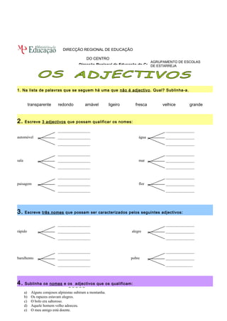 Direcção Regional de Educação do Centro 
1. Na lista de palavras que se seguem há uma que não é adjectivo. Qual? Sublinha-a. 
transparente redondo amável ligeiro fresca velhice grande 
2. Escreve 3 adjectivos que possam qualificar os nomes: 
_________________ _______________ 
automóvel _________________ água _______________ 
_________________ _______________ 
_________________ _______________ 
sala _________________ mar _______________ 
_________________ _______________ 
_________________ _______________ 
paisagem _________________ flor _______________ 
_________________ _______________ 
3. Escreve três nomes que possam ser caracterizados pelos seguintes adjectivos: 
_________________ _______________ 
rápido _________________ alegre _______________ 
_________________ _______________ 
_________________ _______________ 
barulhento _________________ pobre _______________ 
_________________ ______________ 
4. Sublinha os nomes e os adjectivos que os qualificam: 
a) Alguns corajosos alpinistas subiram a montanha. 
b) Os rapazes estavam alegres. 
c) O bolo era saboroso. 
d) Aquele homem velho adoeceu. 
e) O meu amigo está doente. 
AGRUPAMENTO DE ESCOLAS 
DE ESTARREJA 
DIRECÇÃO REGIONAL DE EDUCAÇÃO 
DO CENTRO 
 