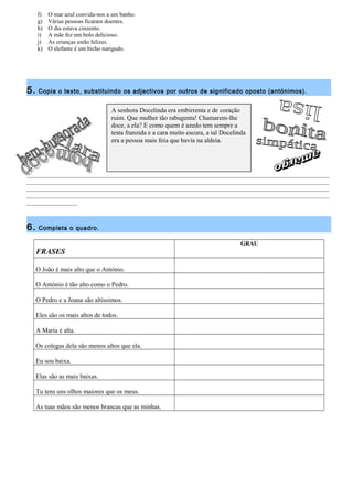 f) O mar azul convida-nos a um banho. 
g) Várias pessoas ficaram doentes. 
h) O dia estava cinzento. 
i) A mãe fez um bolo delicioso. 
j) As crianças estão felizes. 
k) O elefante é um bicho narigudo. 
5. Copia o texto, substituindo os adjectivos por outros de significado oposto (antónimos). 
A senhora Docelinda era embirrenta e de coração 
ruim. Que mulher tão rabugenta! Chamarem-lhe 
doce, a ela? E como quem é azedo tem sempre a 
testa franzida e a cara muito escura, a tal Docelinda 
era a pessoa mais feia que havia na aldeia. 
______________________________________________________________________________________________________ 
______________________________________________________________________________________________________ 
______________________________________________________________________________________________________ 
______________________________________________________________________________________________________ 
_________________ 
6. Completa o quadro. 
FRASES 
GRAU 
O João é mais alto que o António. 
O António é tão alto como o Pedro. 
O Pedro e a Joana são altíssimos. 
Eles são os mais altos de todos. 
A Maria é alta. 
Os colegas dela são menos altos que ela. 
Eu sou baixa. 
Elas são as mais baixas. 
Tu tens uns olhos maiores que os meus. 
As tuas mãos são menos brancas que as minhas. 
 