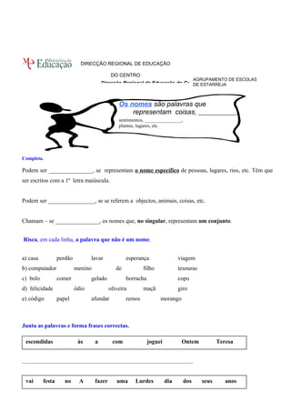 AGRUPAMENTO DE ESCOLAS 
DE ESTARREJA 
DIRECÇÃO REGIONAL DE EDUCAÇÃO 
DO CENTRO 
Direcção Regional de Educação do Centro 
Os nomes são palavras que 
representam coisas, ______________, 
sentimentos, _______________, 
plantas, lugares, etc. 
Completa. 
Podem ser _______________, se representam o nome específico de pessoas, lugares, rios, etc. Têm que 
ser escritos com a 1ª letra maiúscula. 
Podem ser ________________, se se referem a objectos, animais, coisas, etc. 
Chamam – se _______________, os nomes que, no singular, representam um conjunto. 
Risca, em cada linha, a palavra que não é um nome. 
a) casa perdão lavar esperança viagem 
b) computador menino de filho tesouras 
c) bolo comer gelado borracha copo 
d) felicidade ódio oliveira maçã giro 
e) código papel afundar remos morango 
Junta as palavras e forma frases correctas. 
escondidas às a com joguei Ontem Teresa 
______________________________________________________________________ 
vai festa no A fazer uma Lurdes dia dos seus anos 
 