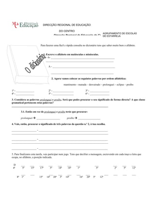 AGRUPAMENTO DE ESCOLAS 
DE ESTARREJA 
DIRECÇÃO REGIONAL DE EDUCAÇÃO 
DO CENTRO 
Direcção Regional de Educação do Centro 
Para fazeres uma fácil e rápida consulta no dicionário tens que saber muito bem o alfabeto. 
1. Escreve o alfabeto em maiúsculas e minúsculas. 
a - b- _________________________________________________ 
____________________________________________________ 
A - ________________________________________________ 
________________________________________________ 
2. Agora vamos colocar as seguintes palavras por ordem alfabética: 
mantimento - manada – desvairado – prolonguei – eclipse – proíbo 
1ª - ______________ 2ª - ________________ 3ª - _______________ 
4ª - ______________ 5ª - ________________ 6ª - _______________ 
3. Considera as palavras prolonguei e proíbo. Será que podes procurar o seu significado de forma directa? A que classe 
gramatical pertencem estas palavras? 
__________________________________________________________________________ 
3.1. Então em vez de prolonguei e proíbo terás que procurar: 
prolonguei  __________________ proíbo  _________________ 
4. Vais, então, procurar o significado de três palavras da questão n.º 2, à tua escolha. 
___________________ - _____________________________________________________ 
__________________________________________________________________________ 
___________________ - _____________________________________________________ 
__________________________________________________________________________ 
___________________ - _____________________________________________________ 
5. Para finalizares esta tarefa, vais participar num jogo. Tens que decifrar a mensagem, escrevendo em cada traço a letra que 
ocupa, no alfabeto, a posição indicada. 
D ___ ___ ___ ___ ___ ___ ___ ___ ___ ___ ___ 
4ª 5ª 15ª 17ª 5ª 18ª 18ª 1ª 5ª 2ª 5ª 12ª 
___ ___ ___ ___ ___ ___ ___ ___ ___ ___ ___ 
8ª 1ª 15ª 14ª 20ª 3ª 14ª 16ª 20ª 5ª 12ª 
 