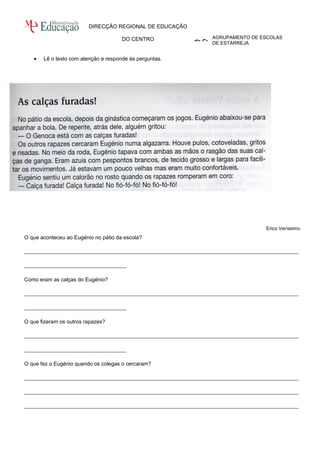 AGRUPAMENTO DE ESCOLAS 
DE ESTARREJA 
DIRECÇÃO REGIONAL DE EDUCAÇÃO 
DO CENTRO 
Direcção Regional de Educação do Centro 
· Lê o texto com atenção e responde às perguntas. 
Erico Veríssimo 
O que aconteceu ao Eugénio no pátio da escola? 
______________________________________________________________________________________________________ 
______________________________________ 
Como eram as calças do Eugénio? 
______________________________________________________________________________________________________ 
______________________________________ 
O que fizeram os outros rapazes? 
______________________________________________________________________________________________________ 
______________________________________ 
O que fez o Eugénio quando os colegas o cercaram? 
______________________________________________________________________________________________________ 
______________________________________________________________________________________________________ 
______________________________________________________________________________________________________ 
 