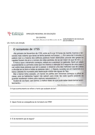 Lê o texto com atenção. 
AGRUPAMENTO DE ESCOLAS 
DE ESTARREJA 
DIRECÇÃO REGIONAL DE EDUCAÇÃO 
DO CENTRO 
Direcção Regional de Educação do Centro 
1-A que acontecimento se refere o texto que acabaste de ler? 
______________________________________________________________________________ 
______________________________________________________________________________ 
______________________________________________________________________________ 
2- Quais foram as consequências do terramoto de 1755? 
______________________________________________________________________________ 
______________________________________________________________________________ 
______________________________________________________________________________ 
______________________________________________________________________________ 
3- E do maremoto que se seguiu? 
______________________________________________________________________________ 
______________________________________________________________________________ 
 