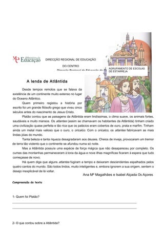 Direcção Regional de Educação do Centro 
A lenda de Atlântida 
Desde tempos remotos que se falava da 
existência de um continente muito extenso no lugar 
do Oceano Atlântico. 
Quem primeiro registou a história por 
escrito foi um grande filósofo grego que viveu cinco 
séculos antes do nascimento de Jesus Cristo. 
Platão contou que as paisagens da Atlântida eram lindíssimas, o clima suave, os animais fortes, 
saudáveis e muito mansos. Os atlantes (assim se chamavam os habitantes da Atlântida) tinham criado 
uma civilização quase perfeita e tão rica que os palácios eram cobertos de ouro, prata e marfim. Tinham 
ainda um metal mais valioso que o ouro, o oricalco. Com o oricalco, os atlantes fabricavam as mais 
lindas jóias do mundo. 
Tanta beleza e tanta riqueza desagradaram aos deuses. Cheios de inveja, provocaram um tremor 
de terra tão violento que o continente se afundou numa só noite. 
Mas a Atlântida possuía uma espécie de força mágica que não desapareceu por completo. Os 
cumes das montanhas permaneceram à tona da água e nove ilhas magníficas ficaram à espera que tudo 
começasse de novo. 
Há quem diga que alguns atlantes fugiram a tempo e deixaram descendentes espalhados pelos 
quatro cantos do mundo. São todos lindos, muito inteligentes e, embora ignorem a sua origem, sentem o 
desejo inexplicável de lá voltar. 
Ana Mª Magalhães e Isabel Alçada Os Açores 
Compreensão do texto 
1- Quem foi Platão? 
__________________________________________________________________________________ 
__________________________________________________________________________________ 
2- O que contou sobre a Atlântida? 
AGRUPAMENTO DE ESCOLAS 
DE ESTARREJA 
DIRECÇÃO REGIONAL DE EDUCAÇÃO 
DO CENTRO 
 