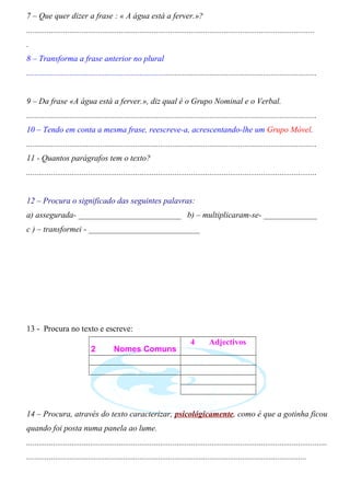 7 – Que quer dizer a frase : « A água está a ferver.»? 
............................................................................................................................................ 
. 
8 – Transforma a frase anterior no plural 
............................................................................................................................................. 
9 – Da frase «A água está a ferver.», diz qual é o Grupo Nominal e o Verbal. 
............................................................................................................................................. 
10 – Tendo em conta a mesma frase, reescreve-a, acrescentando-lhe um Grupo Móvel. 
............................................................................................................................................. 
11 - Quantos parágrafos tem o texto? 
............................................................................................................................................. 
12 – Procura o significado das seguintes palavras: 
a) assegurada- _________________________ b) – multiplicaram-se- _____________ 
c ) – transformei - ___________________________ 
13 - Procura no texto e escreve: 
2 Nomes Comuns 
4 Adjectivos 
14 – Procura, através do texto caracterizar, psicológicamente, como é que a gotinha ficou 
quando foi posta numa panela ao lume. 
.................................................................................................................................................. 
........................................................................................................................................ 
 