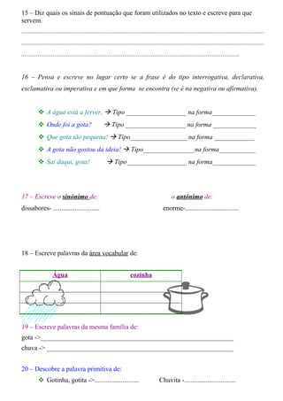 15 – Diz quais os sinais de pontuação que foram utilizados no texto e escreve para que 
servem. 
.................................................................................................................................................. 
.................................................................................................................................................. 
................................................................................................................................... 
16 – Pensa e escreve no lugar certo se a frase é do tipo interrogativa, declarativa, 
exclamativa ou imperativa e em que forma se encontra (se é na negativa ou afirmativa). 
 A água está a ferver.  Tipo __________________ na forma_____________ 
 Onde foi a gota?  Tipo __________________ na forma _____________ 
 Que gota tão pequena!  Tipo_________________ na forma ____________ 
 A gota não gostou da ideia!  Tipo_______________ na forma___________ 
 Sai daqui, gota!  Tipo__________________ na forma_____________ 
17 – Escreve o sinónimo de: o antónimo de: 
dissabores- ............................ enorme-................................ 
18 – Escreve palavras da área vocabular de: 
Água cozinha 
19 – Escreve palavras da mesma família de: 
gota ->__________________________________________________________ 
chuva -> ________________________________________________________ 
20 – Descobre a palavra primitiva de: 
 Gotinha, gotita ->........................... Chuvita -............................... 
 