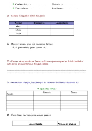  Comboiozinho ->............................ Noitezita ->........................... 
 Vaporzinho -> ............................... Panelinha ->........................ 
21 – Escreve os seguintes nomes nos graus: 
Normal Diminutivo Aumentativo 
Gota 
Chuva 
Vapor 
22 – Descobre em que grau está o adjectivo da frase: 
 “A gota está tão quente como o sol.” 
__________________________________________________________ 
23 – Escreve a frase anterior de forma a utilizares o grau comparativo de inferioridade e 
outra com o grau comparativo de superioridade. 
.................................................................................................................................................. 
.................................................................................................................................................. 
.................................................................................................................................................. 
24 – Da frase que se segue, descobre qual é o verbo que é utilizado e escreve-o no: 
“A água está a ferver.” 
Passado 
Presente Futuro 
25 – Classifica as palavras que se seguem quanto : 
À acentuação Número de sílabas 
 