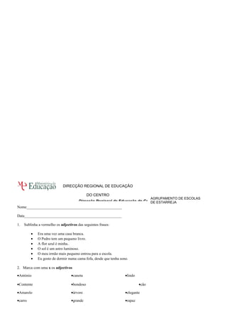 AGRUPAMENTO DE ESCOLAS 
DE ESTARREJA 
DIRECÇÃO REGIONAL DE EDUCAÇÃO 
DO CENTRO 
Direcção Regional de Educação do Centro 
Nome__________________________________________________ 
Data___________________________________________________ 
1. Sublinha a vermelho os adjectivos das seguintes frases: 
· Era uma vez uma casa branca. 
· O Pedro tem um pequeno livro. 
· A flor azul é minha.. 
· O sol é um astro luminoso. 
· O meu irmão mais pequeno entrou para a escola. 
· Eu gosto de dormir numa cama fofa, desde que tenha sono. 
2. Marca com uma x os adjectivos 
·António ·caneta— ·lindo— 
·Contente ·bondoso— ·cão— 
·Amarelo— ·árvore— ·elegante— 
·carro— ·grande— ·rapaz— 
 