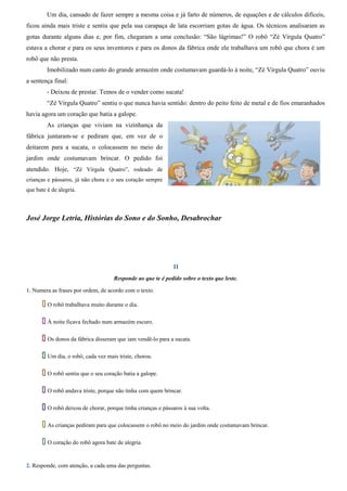 Um dia, cansado de fazer sempre a mesma coisa e já farto de números, de equações e de cálculos difíceis, 
ficou ainda mais triste e sentiu que pela sua carapaça de lata escorriam gotas de água. Os técnicos analisaram as 
gotas durante alguns dias e, por fim, chegaram a uma conclusão: “São lágrimas!” O robô “Zé Vírgula Quatro” 
estava a chorar e para os seus inventores e para os donos da fábrica onde ele trabalhava um robô que chora é um 
robô que não presta. 
Imobilizado num canto do grande armazém onde costumavam guardá-lo à noite, “Zé Vírgula Quatro” ouviu 
a sentença final: 
- Deixou de prestar. Temos de o vender como sucata! 
“Zé Vírgula Quatro” sentiu o que nunca havia sentido: dentro do peito feito de metal e de fios emaranhados 
havia agora um coração que batia a galope. 
As crianças que viviam na vizinhança da 
fábrica juntaram-se e pediram que, em vez de o 
deitarem para a sucata, o colocassem no meio do 
jardim onde costumavam brincar. O pedido foi 
atendido. Hoje, “Zé Vírgula Quatro”, rodeado de 
crianças e pássaros, já não chora e o seu coração sempre 
que bate é de alegria. 
José Jorge Letria, Histórias do Sono e do Sonho, Desabrochar 
II 
Responde ao que te é pedido sobre o texto que leste. 
1. Numera as frases por ordem, de acordo com o texto. 
 O robô trabalhava muito durante o dia. 
 À noite ficava fechado num armazém escuro. 
 Os donos da fábrica disseram que iam vendê-lo para a sucata. 
 Um dia, o robô, cada vez mais triste, chorou. 
 O robô sentiu que o seu coração batia a galope. 
 O robô andava triste, porque não tinha com quem brincar. 
 O robô deixou de chorar, porque tinha crianças e pássaros à sua volta. 
 As crianças pediram para que colocassem o robô no meio do jardim onde costumavam brincar. 
 O coração do robô agora bate de alegria. 
2. Responde, com atenção, a cada uma das perguntas. 
 