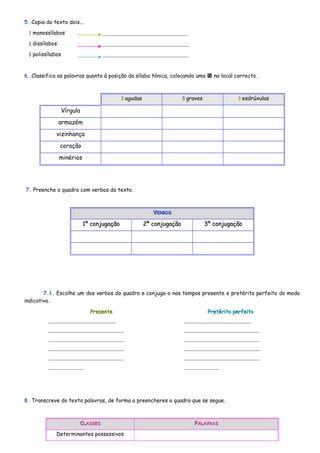 5. Copia do texto dois... 
 monossílabos ________________________________ 
 dissílabos ________________________________ 
 polissílabos ________________________________ 
6. Classifica as palavras quanto à posição da sílaba tónica, colocando uma  no local correcto . 
 agudas  graves  esdrúxulas 
Vírgula 
armazém 
vizinhança 
coração 
minérios 
7. Preenche o quadro com verbos do texto. 
VVEERRBBOOSS 
11º ccoonnjjuuggaaççããoo 22º ccoonnjjuuggaaççããoo 33º ccoonnjjuuggaaççããoo 
7.1. Escolhe um dos verbos do quadro e conjuga-o nos tempos presente e pretérito perfeito do modo 
indicativo. 
PPrreesseennttee PPrreettéérriittoo ppeerrffeeiittoo 
_________________________ 
____________________________ 
____________________________ 
____________________________ 
____________________________ 
_____________ 
8. Transcreve do texto palavras, de forma a preencheres o quadro que se segue. 
CCLLAASSSSEESS PPAALLAAVVRRAASS 
Determinantes possessivos 
_________________________ 
____________________________ 
____________________________ 
____________________________ 
____________________________ 
_____________ 
 