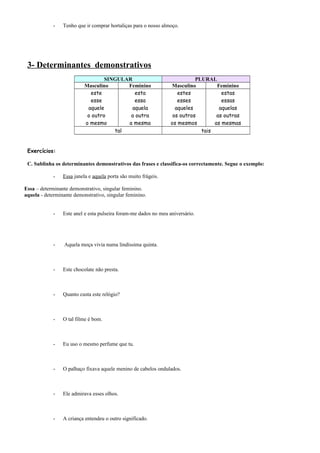 - Tenho que ir comprar hortaliças para o nosso almoço. 
3- Determinantes demonstrativos 
SINGULAR PLURAL 
Masculino Feminino Masculino Feminino 
este 
esta 
estes 
esse 
essa 
esses 
aquele 
aquela 
aqueles 
o outro 
a outra 
os outros 
o mesmo 
a mesma 
os mesmos 
estas 
essas 
aquelas 
as outras 
as mesmas 
tal tais 
Exercícios: 
C. Sublinha os determinantes demonstrativos das frases e classifica-os correctamente. Segue o exemplo: 
- Essa janela e aquela porta são muito frágeis. 
Essa – determinante demonstrativo, singular feminino. 
aquela - determinante demonstrativo, singular feminino. 
- Este anel e esta pulseira foram-me dados no meu aniversário. 
- Aquela moça vivia numa lindíssima quinta. 
- Este chocolate não presta. 
- Quanto custa este relógio? 
- O tal filme é bom. 
- Eu uso o mesmo perfume que tu. 
- O palhaço fixava aquele menino de cabelos ondulados. 
- Ele admirava esses olhos. 
- A criança entendeu o outro significado. 
 