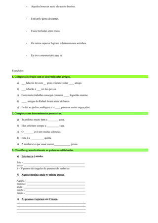 - Aqueles bonecos azuis são muito bonitos. 
- Este grilo gosta de cantar. 
- Esses berlindes eram meus. 
- Os outros rapazes fugiram e deixaram-nos sozinhos. 
- Eu tive a mesma ideia que tu. 
Exercícios: 
1. Completa as frases com os determinantes artigos. 
a) ___ leão foi ter com __ grilo e foram visitar ____ amigo. 
b) ___ tubarão é ___ rei dos peixes. 
c) Com muito trabalho consegui construir ____ foguetão enorme. 
d) ____ amigas do Rafael foram andar de barco. 
e) Eu fui ao jardim zoológico e vi ____ pássaros muito engraçados. 
2. Completa com determinantes possessivos. 
a) Tu enfeitas muito bem a ________ casa. 
b) Eles enfeitam sempre a _________ casa. 
c) O _______ avô tem muitas colmeias. 
d) Esta é a __________ quinta. 
e) A rainha teve que casar com o ____________ primo. 
3. Classifica gramaticalmente as palavras sublinhadas. 
a) Esta terra é minha. 
Esta - ______________________________________________ 
terra - ______________________________________________ 
é – 3ª pessoa do singular do presente do verbo ser 
b) Aquela menina anda na minha escola. 
Aquela - ____________________________________________ 
menina - ____________________________________________ 
anda - ______________________________________________ 
minha - _____________________________________________ 
escola - _____________________________________________ 
c) As pessoas viajaram até França. 
____________________________________________________ 
____________________________________________________ 
____________________________________________________ 
____________________________________________________ 
 
