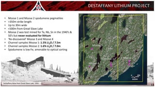 12
Moose 2
Moose 1
Moose 3
DESTAFFANY LITHIUM PROJECT
DeStaffany Mine from Great Slave Lake, 1955
Moose 4
• Moose 1 and Moose 2 spodumene pegmatites
• >350m strike length
• Up to 30m wide
• <500m from Great Slave Lake
• Moose 2 was test mined for Ta, Nb, Sn in the 1940’s &
50’s but never evaluated for lithium
• ‘Re-discovered’ Moose 3 and Moose 4
• Channel samples Moose 1: 1.5% Li2O / 7.5m
• Channel samples Moose 2: 1.6% Li2O / 7.0m
• Spodumene is low Fe; amenable to optical sorting
 