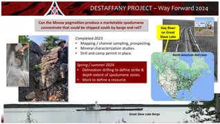 16
DESTAFFANY PROJECT – Way Forward 2024
Completed 2023
• Mapping / channel sampling, prospecting.
• Mineral characterization studies.
• Drill and camp permit in place.
Can the Moose pegmatites produce a marketable spodumene
concentrate that could be shipped south by barge and rail?
Great Slave Lake Barge
Hay River
on Great
Slave Lake
North American Rail Lines
Spring / summer 2024
• Delineation drilling to define strike &
depth extent of spodumene zones.
• Work to define a resource.
 